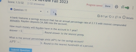 Score: 1.5/32 2/32 answered Review Fall 2023 
Progress saved Dane sqrt(0) . 
Question 11 < 0/1 p つ3 $19 odot 
Details 
A bank features a savings account that has an annual percentage rate of 2.1 % with interest compounded 
annually. Kayden deposits $4,500 into the account 
How much money will Kayden have in the account in 1 year? 
Answer = $□. Round answer to the nearest penny. 
What is the annual percentage yield (APY) for the savings account?
APY=□ %. Round to the nearest hundredth of a percent. 
Submit Question