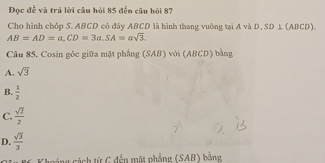 Đọc đề và tră lời câu hồi 85 đến câu hồi 87
Cho hình chóp S. ABCD có đáy ABCD là hình thang vuông tại A và D, SD⊥ (ABCD).
AB=AD=a, CD=3a. SA=asqrt(3). 
Câu 85. Cosin góc giữa mặt phẳng (SAB) với (AB (D) bằng
A. sqrt(3)
B.  1/2 
C.  sqrt(2)/2 
D.  sqrt(3)/3 
* 86 Khoảng cách từ C đến mặt phẳng (SAB) bằng