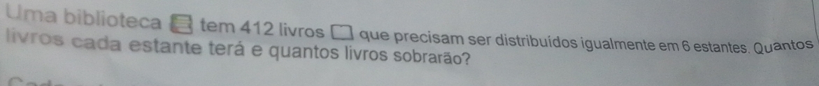 Uma biblioteca tem 412 livros □ que precisam ser distribuídos igualmente em 6 estantes. Quantos 
livros cada estante terá e quantos livros sobrarão?