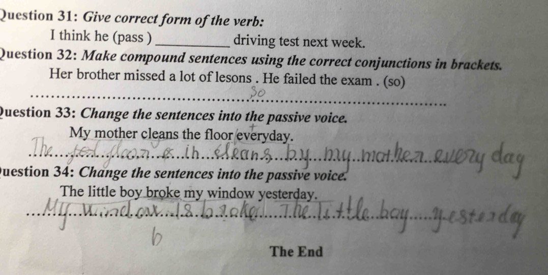 Give correct form of the verb: 
I think he (pass ) _driving test next week. 
Question 32: Make compound sentences using the correct conjunctions in brackets. 
Her brother missed a lot of lesons . He failed the exam . (so) 
Question 33: Change the sentences into the passive voice. 
My mother cleans the floor everyday. 
Question 34: Change the sentences into the passive voice. 
The little boy broke my window yesterday. 
The End