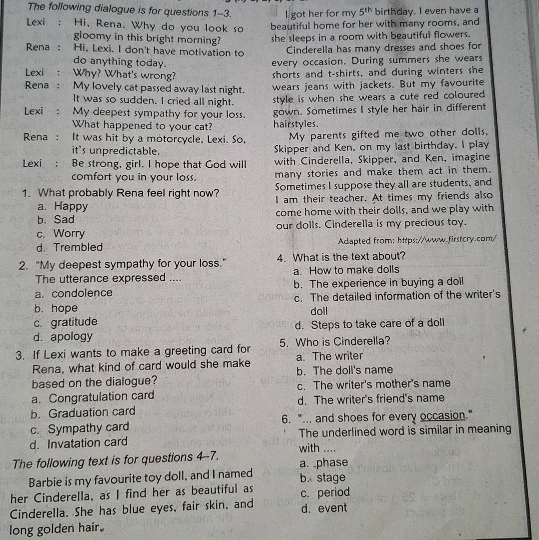 The following dialogue is for questions 1-3.
I got her for my 5^(th) birthday. I even have a
Lexi : Hi, Rena. Why do you look so beautiful home for her with many rooms, and
gloomy in this bright morning? she sleeps in a room with beautiful flowers.
Rena : Hi, Lexi. I don't have motivation to
Cinderella has many dresses and shoes for
do anything today. every occasion. During summers she wears
Lexi : Why? What's wrong? shorts and t-shirts, and during winters she
Rena: My lovely cat passed away last night. wears jeans with jackets. But my favourite
It was so sudden. I cried all night. style is when she wears a cute red coloured
Lexi : My deepest sympathy for your loss. gown. Sometimes I style her hair in different
What happened to your cat? hairstyles.
Rena :  It was hit by a motorcycle, Lexi. So, My parents gifted me two other dolls,
it's unpredictable. Skipper and Ken, on my last birthday. I play
Lexi : Be strong, girl. I hope that God will with Cinderella, Skipper, and Ken, imagine
comfort you in your loss. many stories and make them act in them.
1. What probably Rena feel right now? Sometimes I suppose they all are students, and
a. Happy I am their teacher. At times my friends also
b. Sad come home with their dolls, and we play with
c. Worry our dolls. Cinderella is my precious toy.
d. Trembled Adapted from: https://www.firstcry.com/
2. “My deepest sympathy for your loss.” 4. What is the text about?
The utterance expressed .... a. How to make dolls
a.condolence b. The experience in buying a doll
c. The detailed information of the writer's
b. hope doll
c. gratitude
d. Steps to take care of a doll
d. apology
3. If Lexi wants to make a greeting card for 5. Who is Cinderella?
Rena, what kind of card would she make a. The writer
b. The doll's name
based on the dialogue?
c. The writer's mother's name
a. Congratulation card
d. The writer's friend's name
b. Graduation card
6. "... and shoes for every occasion."
c. Sympathy card
The underlined word is similar in meaning
d. Invatation card with ....
The following text is for questions 4-7.
a. phase
Barbie is my favourite toy doll, and I named b. stage
her Cinderella, as I find her as beautiful as c. period
Cinderella. She has blue eyes, fair skin, and d. event
long golden hair.