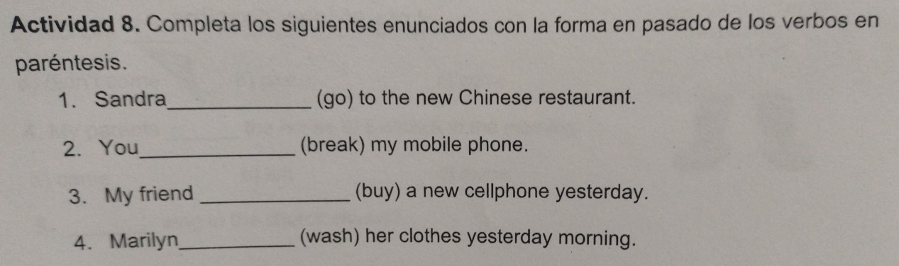 Actividad 8. Completa los siguientes enunciados con la forma en pasado de los verbos en 
paréntesis. 
1. Sandra_ (go) to the new Chinese restaurant. 
2. You_ (break) my mobile phone. 
3. My friend _(buy) a new cellphone yesterday. 
4. Marilyn _(wash) her clothes yesterday morning.