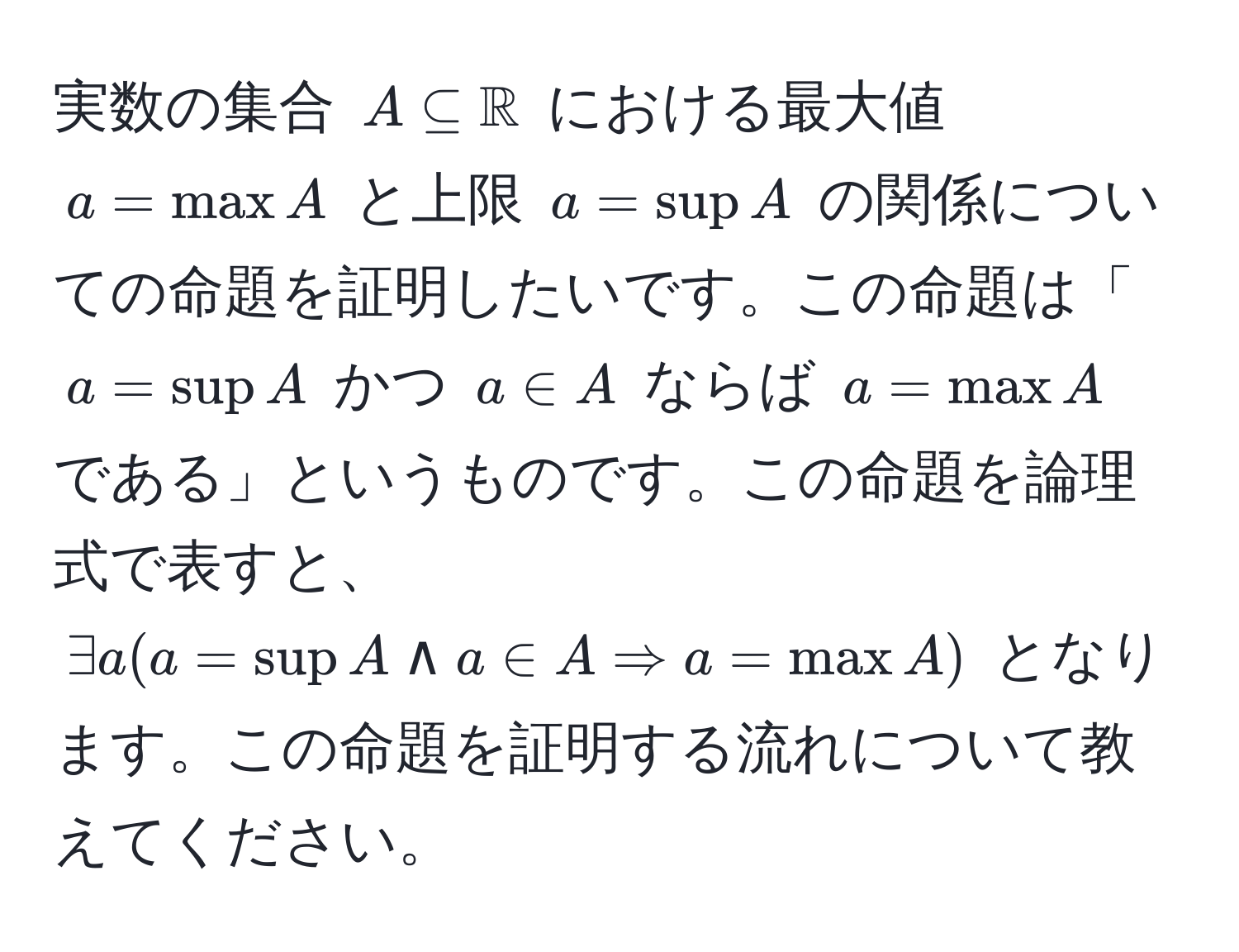 実数の集合 $A ⊂eq mathbbR$ における最大値 $a = max A$ と上限 $a = sup A$ の関係についての命題を証明したいです。この命題は「$a = sup A$ かつ $a ∈ A$ ならば $a = max A$ である」というものです。この命題を論理式で表すと、$exists a (a = sup A land a ∈ A Rightarrow a = max A)$ となります。この命題を証明する流れについて教えてください。