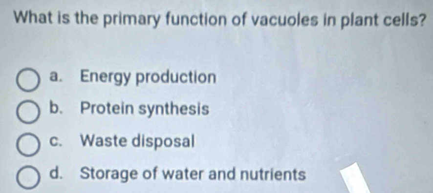 What is the primary function of vacuoles in plant cells?
a. Energy production
b. Protein synthesis
c. Waste disposal
d. Storage of water and nutrients