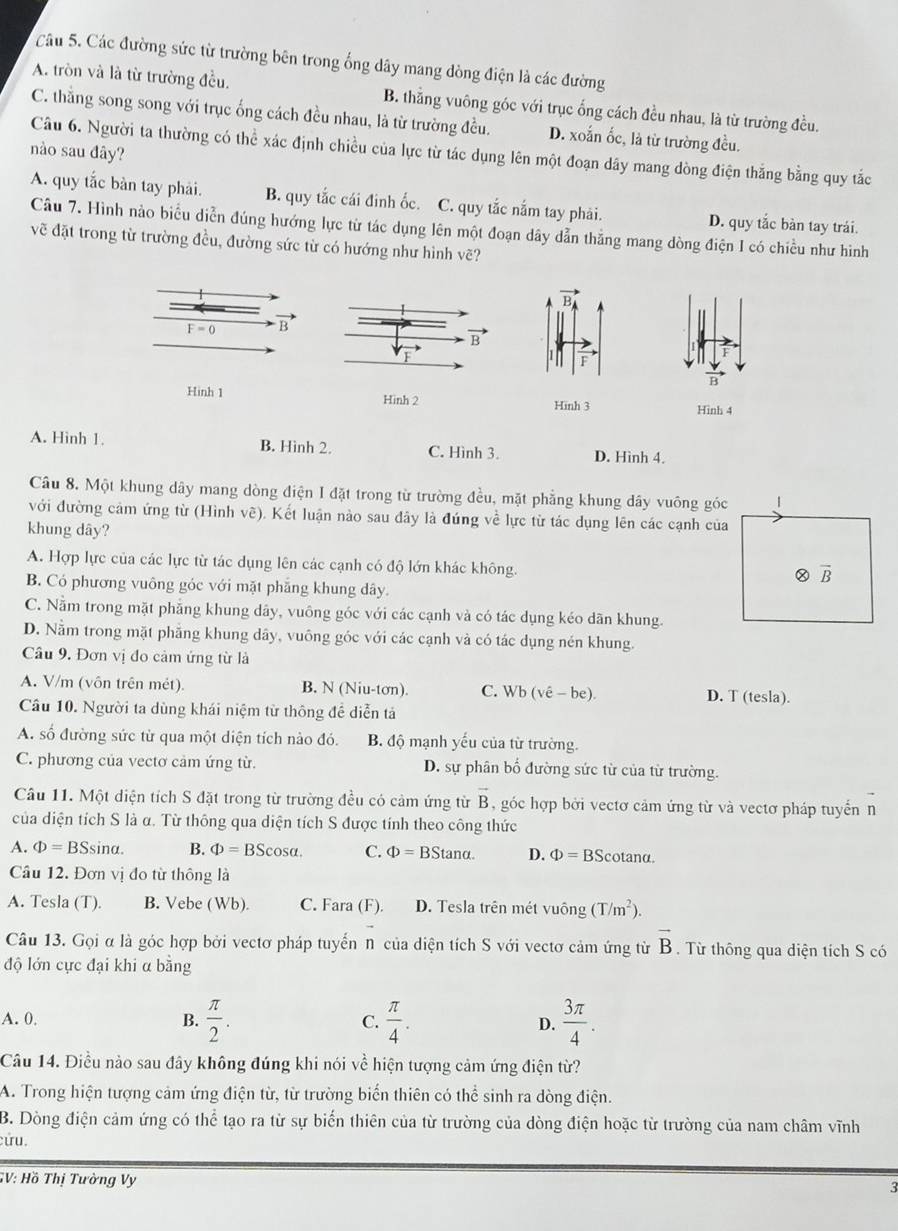 Các đường sức từ trường bên trong ống dây mang dòng điện là các đường
A. tròn và là từ trường đều. B. thằng vuông góc với trục ống cách đều nhau, là từ trường đều.
C. thắng song song với trục ống cách đều nhau, là từ trường đều. D. xoắn ốc, là từ trường đều.
nào sau đây?
Câu 6. Người ta thường có thể xác định chiều của lực từ tác dụng lên một đoạn dây mang dòng điện thắng bằng quy tắc
A. quy tắc bàn tay phải. B. quy tắc cái đinh ốc. C. quy tắc nắm tay phải. D. quy tắc bàn tay trái
Câu 7. Hình nào biểu diễn đúng hướng lực từ tác dụng lên một đoạn dây dẫn thẳng mang dòng điện I có chiều như hình
vẽ đặt trong từ trường đều, đường sức từ có hướng như hình vẽ?
F=0 B
vector F
vector B
Hinh 1 Hinh 2 Hinh 3 Hình 4
A. Hinh 1. B. Hình 2. C. Hình 3. D. Hình 4.
Câu 8. Một khung dây mang dòng điện I đặt trong từ trường đều, mặt phẳng khung dây vuông góc 1
với đường cảm ứng từ (Hình vẽ). Kết luận nào sau đây là đúng về lực từ tác dụng lên các cạnh của
khung dây?
A. Hợp lực của các lực từ tác dụng lên các cạnh có độ lớn khác không.
otimes overline B
B. Có phương vuông góc với mặt phẳng khung dây.
C. Nằm trong mặt phẳng khung dây, vuông góc với các cạnh và có tác dụng kéo dãn khung.
D. Nằm trong mặt phẳng khung dây, vuông góc với các cạnh và có tác dụng nén khung.
Câu 9. Đơn vị đo cảm ứng từ là
A. V/m (vôn trên mét). B. N (Niu-tơn). C. Wb(vhat e-be). D. T (tesla).
Câu 10. Người ta dùng khái niệm từ thông đề diễn tả
A. số đường sức từ qua một diện tích nào đó. B. độ mạnh yếu của từ trường.
C. phương của vecto cảm ứng từ. D. sự phân bố đường sức từ của từ trường.
Câu 11. Một diện tích S đặt trong từ trường đều có cảm ứng từ vector B , góc hợp bởi vectơ cảm ứng từ và vectơ pháp tuyển n
của diện tích S là α. Từ thông qua diện tích S được tính theo công thức
A. Phi =BSsin alpha . B. Phi =BScos alpha . C. Phi =BStan alpha . D. Phi =BScot ana.
Câu 12. Đơn vị đo từ thông là
A. Tesla (T). B. Vebe (Wb). C. Fara (F). D. Tesla trên mét vuông (T/m^2).
Câu 13. Gọi α là góc hợp bởi vectơ pháp tuyển n của diện tích S với vectơ cảm ứng từ vector B. Từ thông qua diện tích S có
độ lớn cực đại khi α bằng
A. 0, B.  π /2 . C.  π /4 . D.  3π /4 .
Câu 14. Điều nào sau đây không đúng khi nói về hiện tượng cảm ứng điện từ?
A. Trong hiện tượng cảm ứng điện từ, từ trường biến thiên có thể sinh ra dòng điện.
B. Dòng điện cảm ứng có thể tạo ra từ sự biến thiên của từ trường của dòng điện hoặc từ trường của nam châm vĩnh
cứu.
GV: Hồ Thị Tường Vy 3