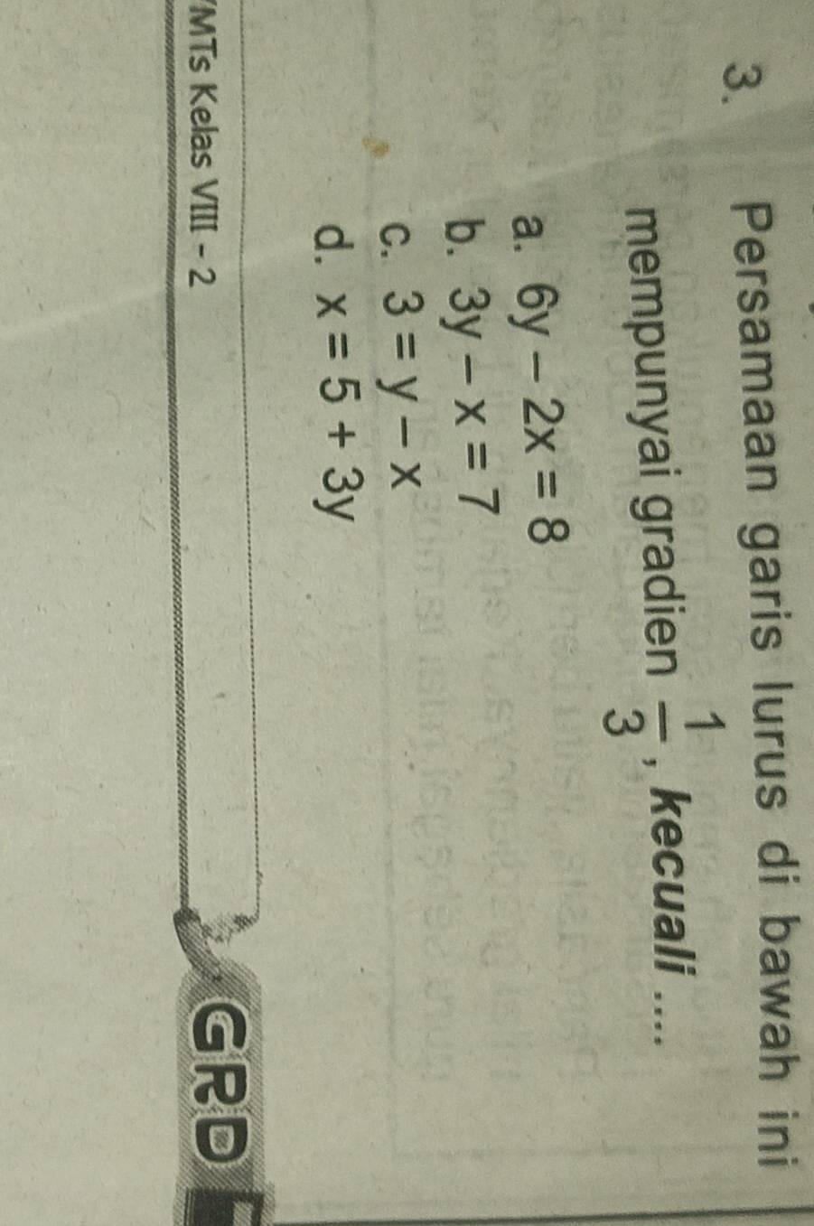 Persamaan garis lurus di bawah ini
mempunyai gradien  1/3  , kecuali ....
a. 6y-2x=8
b. 3y-x=7
C. 3=y-x
d. x=5+3y
MTs Kelas VIII - 2
GRD