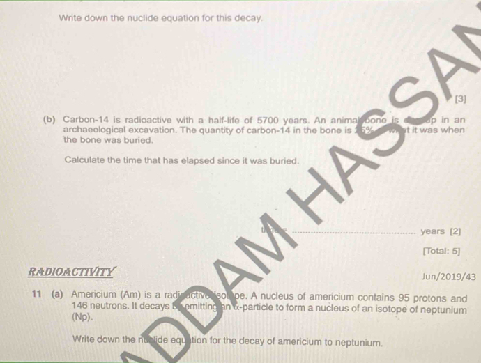 Write down the nuclide equation for this decay. 
[3] 
(b) Carbon -14 is radioactive with a half-life of 5700 years. An anima oone is na 
archaeological excavation. The quantity of carbon- 14 in the bone is 1 5% t it was when 
the bone was buried. 
Calculate the time that has elapsed since it was buried.
years [2] 
[Total: 5] 
RADIOACTIVITY Jun/2019/43 
11 (a) Americium (Am) is a radicactive isolope. A nucleus of americium contains 95 protons and
146 neutrons. It decays be emitting an α-particle to form a nucleus of an isotope of neptunium 
(Np). 
Write down the nuclide equation for the decay of americium to neptunium.