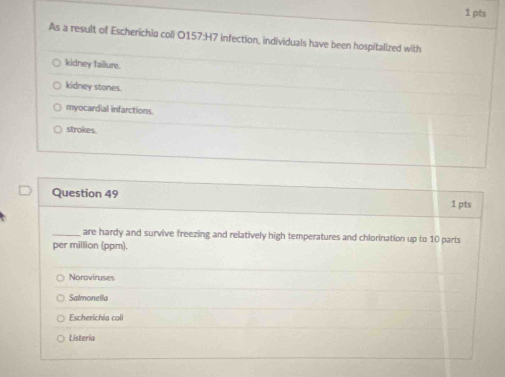 As a result of Escherichia coli O157:H7 infection, individuals have been hospitalized with
kidney failure.
kidney stones.
myocardial infarctions.
strokes.
Question 49 1 pts
_are hardy and survive freezing and relatively high temperatures and chlorination up to 10 parts
per million (ppm).
Noroviruses
Salmonella
Escherichia coli
Listeria