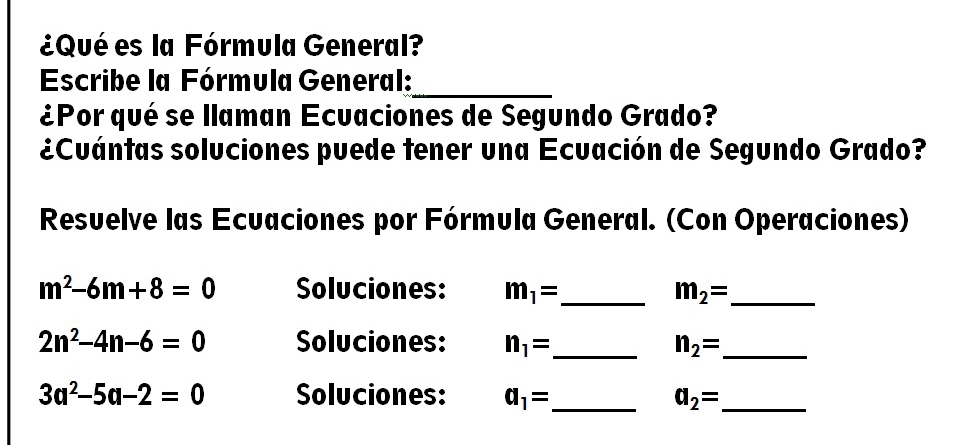 ¿Qué es la Fórmula General? 
Escribe la Fórmula General: 
_ 
¿Por qué se llaman Ecuaciones de Segundo Grado? 
¿Cuántas soluciones puede tener una Ecuación de Segundo Grado? 
Resuelve las Ecuaciones por Fórmula General. (Con Operaciones)
m^2-6m+8=0 Soluciones: m_1= _ m_2= _
2n^2-4n-6=0 Soluciones: n_1= _ n_2= _
3a^2-5a-2=0 Soluciones: a_1= _ a_2= _ 