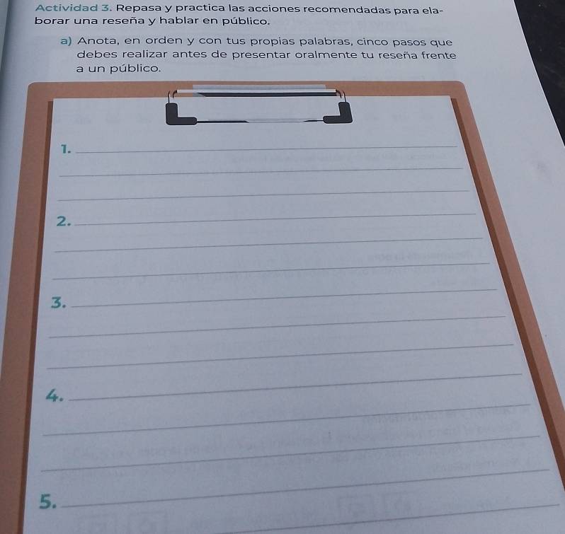 Actividad 3. Repasa y practica las acciones recomendadas para ela- 
borar una reseña y hablar en público. 
a) Anota, en orden y con tus propias palabras, cinco pasos que 
debes realizar antes de presentar oralmente tu reseña frente 
a un público. 
1. 
_ 
_ 
_ 
2. 
_ 
_ 
_ 
_ 
3. 
_ 
_ 
_ 
4. 
_ 
_ 
5. 
_ 
_