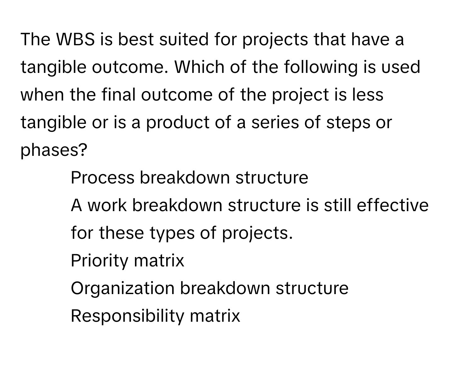 The WBS is best suited for projects that have a tangible outcome. Which of the following is used when the final outcome of the project is less tangible or is a product of a series of steps or phases?

- Process breakdown structure
- A work breakdown structure is still effective for these types of projects.
- Priority matrix
- Organization breakdown structure
- Responsibility matrix