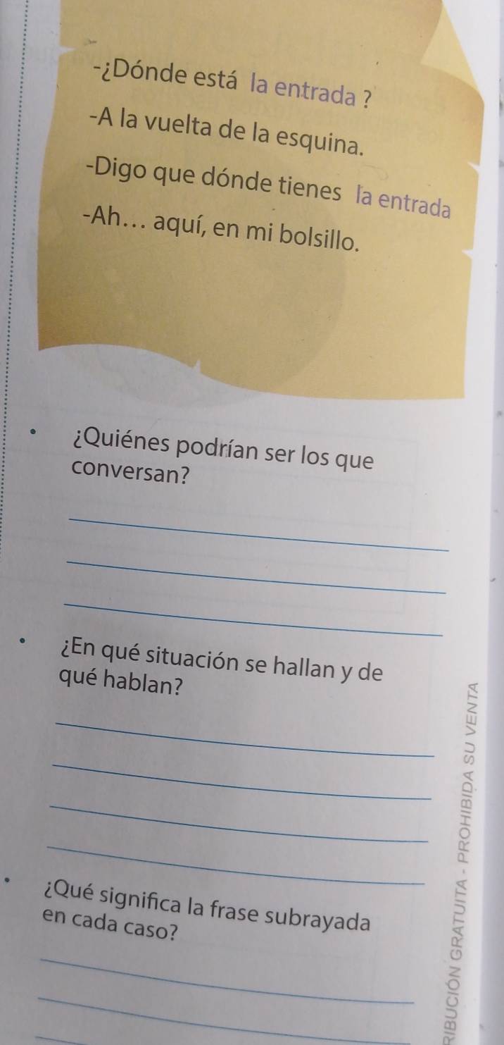 ¿Dónde está la entrada ? 
-A la vuelta de la esquina. 
-Digo que dónde tienes la entrada 
-Ah.. aquí, en mi bolsillo. 
¿Quiénes podrían ser los que 
conversan? 
_ 
_ 
_ 
¿En qué situación se hallan y de 
qué hablan? 
_ 
_ 
_ 
_ 
¿Qué significa la frase subrayada 
en cada caso? 
_ 
_ 
_