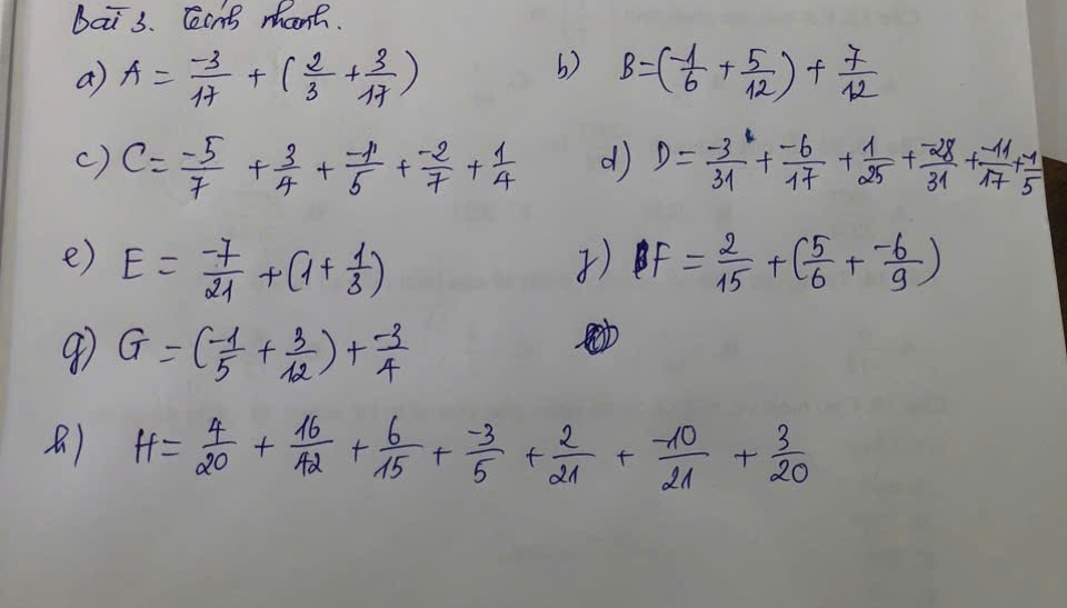 Dai s. Cant mhant. 
a A= (-3)/17 +( 2/3 + 3/17 )
b) B=(- 1/6 + 5/12 )+ 7/12 
c) c= (-5)/7 + 3/4 + (-11)/5 + (-2)/7 + 1/4  d D= (-3)/31 + (-6)/17 + 1/25 + (-28)/31 + (-11)/17 + (-11)/5 
e) E= (-7)/21 +(1+ 1/3 ) ) PF= 2/15 +( 5/6 + (-6)/9 )
9 G=(- 1/5 + 3/12 )+ (-3)/4 
) H= 4/20 + 16/42 + 6/15 + (-3)/5 + 2/21 + (-10)/21 + 3/20 