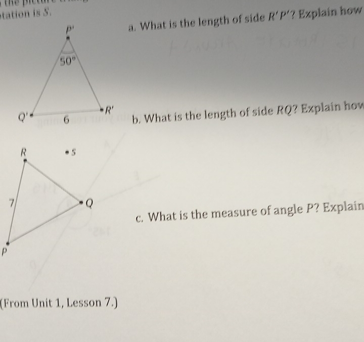 tation is 5.
a. What is the length of side R'P' ? Explain how
b. What is the length of side RQ? Explain how
c. What is the measure of angle P? Explain
(From Unit 1, Lesson 7.)