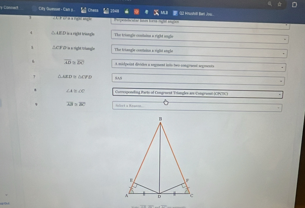 Connect City Guesser - Can y.. Chess 2048 LB 2 Hrushill Beri Jou 
3 ∠CFD is a right angle Perpendicular lines formn right angles 
4 △ AED is a right triangle The triangle contains a right angle 
5 △ CFD is a right triangle The triangle contains a right angle 
6 overline AD≌ overline DC A midpoint divides a segment into two congruent segments 
7 △ AED≌ △ CFD SAS 
8 ∠ A≌ ∠ C Corresponding Parts of Congruent Triangles are Congruent (CPCTC) 
9 overline AB≌ overline BC Select a Reason..
overline CDoverline BC