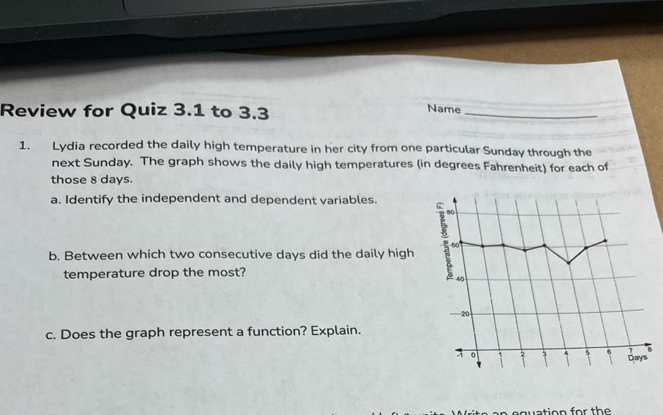 Review for Quiz 3.1 to 3.3 
Name_ 
1. Lydia recorded the daily high temperature in her city from one particular Sunday through the 
next Sunday. The graph shows the daily high temperatures (in degrees Fahrenheit) for each of 
those 8 days. 
a. Identify the independent and dependent variables. 
b. Between which two consecutive days did the daily high 
temperature drop the most? 
c. Does the graph represent a function? Explain. 
wation for th e