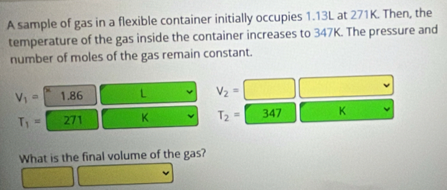 A sample of gas in a flexible container initially occupies 1.13L at 271K. Then, the 
temperature of the gas inside the container increases to 347K. The pressure and 
number of moles of the gas remain constant.
V_1= 1.86 L V_2=
T_1= 271 K T_2= 347 K
What is the final volume of the gas?