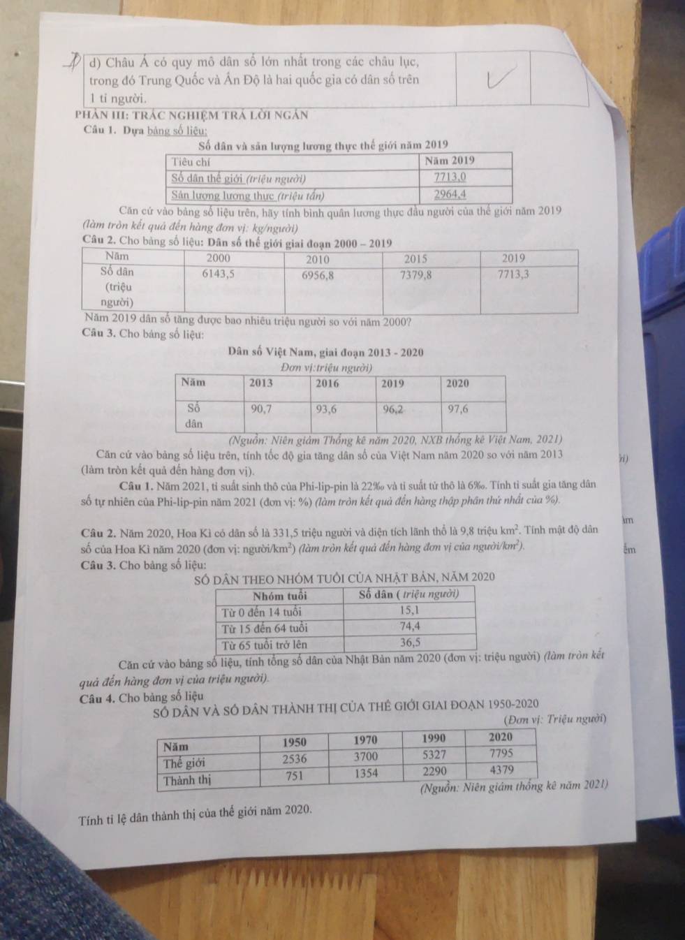 Châu Á có quy mô dân số lớn nhất trong các châu lục,
trong đó Trung Quốc và Ấn Độ là hai quốc gia có dân số trên
1 tỉ người.
Phản III: trác nghiệM trá lời ngắn
Câu 1. Dựa bảng số liệu;
Số dân và săn lượng lương thực thế giới năm 2019
Că cứ vào bảng số liệu trên, hãy tính bình quân lương thực đầu người của thể giới năm 2019
(làm trồn kết quả đến hàng đơn vị: kg/người)
Câu 2. Cho bảng số liệu: Dân số thế gi200
u triệu người so với năm 2000?
Câu 3. Cho bảng số liệu:
Dân số Việt Nam, giai đoạn 2013 - 2020
(Nguồn: Niên giảm Thổng kê năm 2020, NXB thống kê Việt Nam, 2021)
Căn cứ vào bảng số liệu trên, tính tốc độ gia tăng dân số của Việt Nam năm 2020 so với năm 2013 hi )
(làm tròn kết quả đến hàng đơn vị).
Câu 1. Năm 2021, tỉ suất sinh thô của Phi-lip-pin là 22‰ và tỉ suất tử thô là 6‰. Tính tỉ suất gia tăng dân
số tự nhiên của Phi-lip-pin năm 2021 (đơn vị: %) (làm tròn kết quả đến hàng thập phần thứ nhất của %).
im
Câu 2. Năm 2020, Hoa Kì có dân số là 331,5 triệu người và diện tích lãnh thổ là 9,8 triệu km^2. Tính mật độ dân
số của Hoa Kì năm 2020 (đơn vị: người/k m 5 (làm tròn kết quả đến hàng đơn vị của ngườ 1/km^2). êm
Câu 3. Cho bảng số liệu:
Số dâN tHEO nhÓm tUổI của nhật bản, năm 2020
Căn cứ vào bảng số liệu, tính tổng số dân của Nhật Bản năm 20u người) (làm tròn kết
quả đến hàng đơn vị của triệu người).
Câu 4. Cho bảng số liệu
Số dân và sở dân thàNh thị Của tHẻ GIới GIAI đOạn 1950-2020
(Đơn vị: Triệu người)
m 2021)
Tính tỉ lệ dân thành thị của thế giới năm 2020.