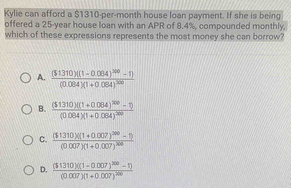 Kylie can afford a $1310-per-month house loan payment. If she is being
offered a 25-year house loan with an APR of 8.4%, compounded monthly,
which of these expressions represents the most money she can borrow?
A. frac ($1310)((1-0.084)^300-1)(0.084)(1+0.084)^300
B. frac ($1310)((1+0.084)^300-1)(0.084)(1+0.084)^300
C. frac ($1310)((1+0.007)^300-1)(0.007)(1+0.007)^300
D. frac ($1310)((1-0.007)^300-1)(0.007)(1+0.007)^300