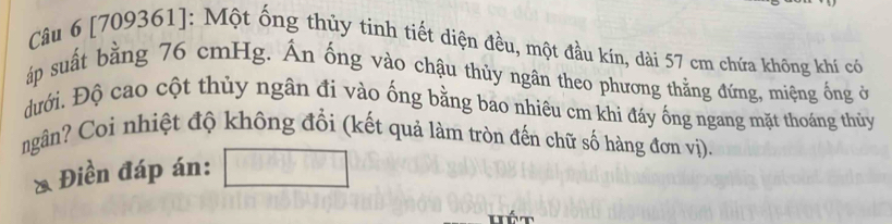 [709361]: Một ống thủy tinh tiết diện đều, một đầu kín, dài 57 cm chứa không khí có 
áp suất bằng 76 cmHg. Ấn ống vào chậu thủy ngân theo phương thằng đứng, miệng ống ở 
đưới. Độ cao cột thủy ngân đi vào ống bằng bao nhiêu cm khi đáy ống ngang mặt thoáng thủy 
ngân? Coi nhiệt độ không đổi (kết quả làm tròn đến chữ số hàng đơn vị). 
Điền đáp án: