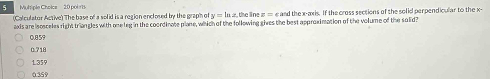 (Calculator Active) The base of a solid is a region enclosed by the graph of y=ln x , the line x=e and the x-axis. If the cross sections of the solid perpendicular to the x -
axis are isosceles right triangles with one leg in the coordinate plane, which of the following gives the best approximation of the volume of the solid?
0.859
0.718
1.359
0.359