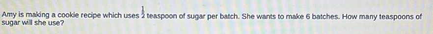  1/2 
Amy is making a cookie recipe which uses teaspoon of sugar per batch. She wants to make 6 batches. How many teaspoons of 
sugar will she use?