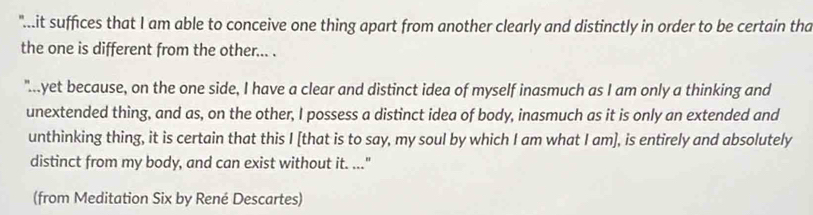 "..it suffices that I am able to conceive one thing apart from another clearly and distinctly in order to be certain tha 
the one is different from the other... . 
"yet because, on the one side, I have a clear and distinct idea of myself inasmuch as I am only a thinking and 
unextended thing, and as, on the other, I possess a distinct idea of body, inasmuch as it is only an extended and 
unthinking thing, it is certain that this I [that is to say, my soul by which I am what I am], is entirely and absolutely 
distinct from my body, and can exist without it. ..." 
(from Meditation Six by René Descartes)