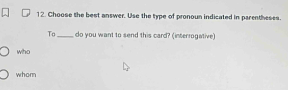 Choose the best answer. Use the type of pronoun indicated in parentheses. 
To_ do you want to send this card? (interrogative) 
who 
whom