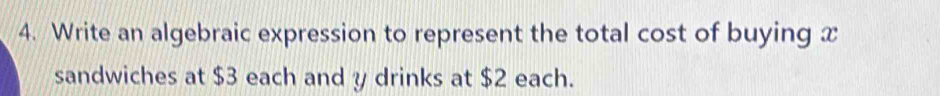 Write an algebraic expression to represent the total cost of buying x
sandwiches at $3 each and y drinks at $2 each.