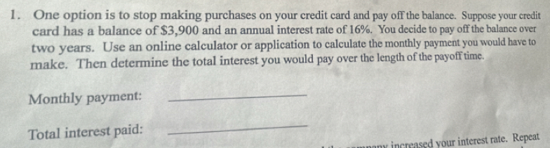 One option is to stop making purchases on your credit card and pay off the balance. Suppose your credit 
card has a balance of $3,900 and an annual interest rate of 16%. You decide to pay off the balance over
two years. Use an online calculator or application to calculate the monthly payment you would have to 
make. Then determine the total interest you would pay over the length of the payoff time. 
Monthly payment: 
_ 
Total interest paid: 
_ 
in creased your interest rate. Repeat