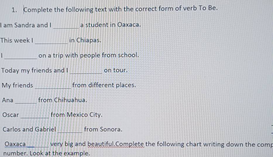 Complete the following text with the correct form of verb To Be. 
_ 
I am Sandra and I a student in Oaxaca. 
This week I _in Chiapas. 
_on a trip with people from school. 
Today my friends and I _on tour. 
My friends _from different places. 
_ 
Ana from Chihuahua. 
Oscar_ from Mexico City. 
_ 
Carlos and Gabriel from Sonora. 
Oaxaca _very big and beautiful.Complete the following chart writing down the comp 
number. Look at the example.