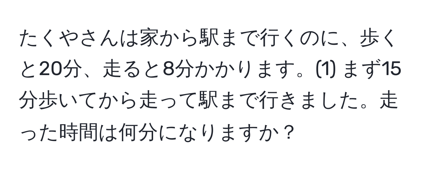 たくやさんは家から駅まで行くのに、歩くと20分、走ると8分かかります。(1) まず15分歩いてから走って駅まで行きました。走った時間は何分になりますか？