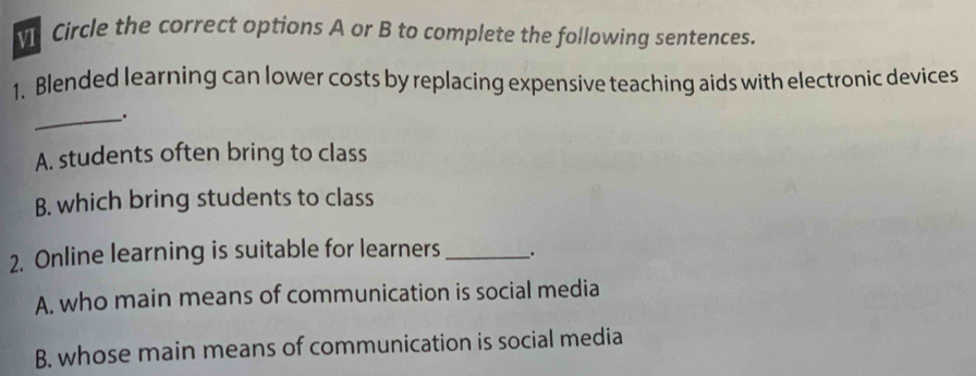 Circle the correct options A or B to complete the following sentences.
1. Blended learning can lower costs by replacing expensive teaching aids with electronic devices
_.
A. students often bring to class
B. which bring students to class
2. Online learning is suitable for learners _.
A. who main means of communication is social media
B. whose main means of communication is social media