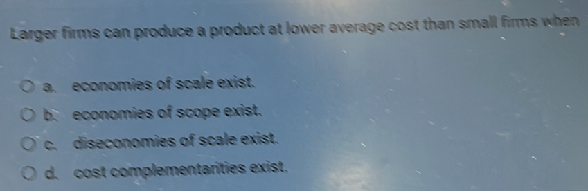 Larger firms can produce a product at lower average cost than small firms when
a. economies of scale exist.
b. economies of scope exist.
c. diseconomies of scale exist.
d. cost complementarities exist.