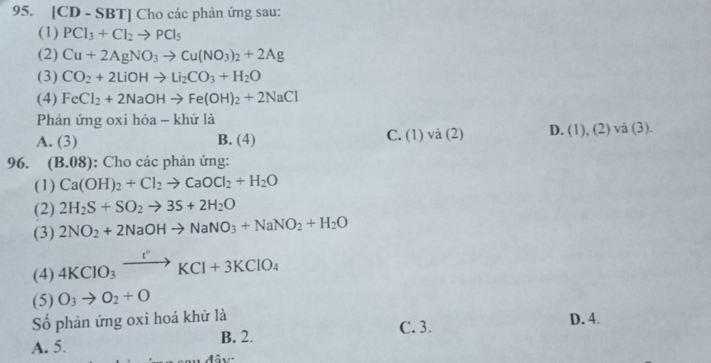 [( D - SBTJ Cho các phản ứng sau:
(1) PCl_3+Cl_2to PCl_5
(2) Cu+2AgNO_3to Cu(NO_3)_2+2Ag
(3) CO_2+2LiOHto Li_2CO_3+H_2O
(4) FeCl_2+2NaOHto Fe(OH)_2+2NaCl
Phản ứng oxi hóa - khử là
A. (3) B. (4) C. (1) và (2) D. (1), (2) và (3).
96. (B.08) ): Cho các phản ứng:
(1) Ca(OH)_2+Cl_2to CaOCl_2+H_2O
(2) 2H_2S+SO_2to 3S+2H_2O
(3) 2NO_2+2NaOHto NaNO_3+NaNO_2+H_2O
(4) 4KClO_3xrightarrow I°KCl+3KClO_4
(5) O_3to O_2+O
Số phản ứng oxi hoá khử là D. 4.
B. 2.
C. 3.
A. 5.