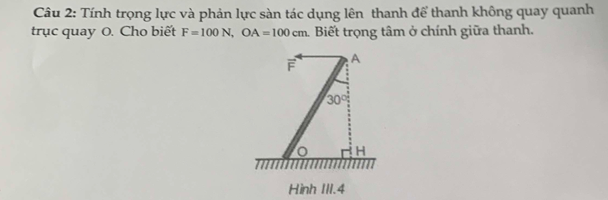 Tính trọng lực và phản lực sàn tác dụng lên thanh để thanh không quay quanh 
trục quay O. Cho biết F=100N, OA=100cm 1. Biết trọng tâm ở chính giữa thanh.
F A
30°
H
Hình III. 4