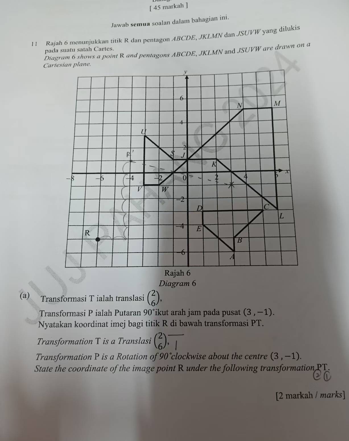 [ 45 markah ] 
Jawab semua soalan dalam bahagian ini. 
11 Rajah 6 menunjukkan titik R dan pentagon ABCDE, JKLMN dan JSUVW yang dilukis 
pada suatu satah Cartes. 
Diagram 6 shows a point R and pentagons ABCDE, JKLMN and JSUVW are drawn on a 
Diagram 6 
(a) Transformasi T ialah translasi beginpmatrix 2 6endpmatrix , 
Transformasi P ialah Putaran 90° ikut arah jam pada pusat (3,-1). 
Nyatakan koordinat imej bagi titik R di bawah transformasi PT. 
Transformation T is a Translasi beginpmatrix 2 6endpmatrix overline |
Transformation P is a Rotation of 90° clockwise about the centre (3,-1). 
State the coordinate of the image point R under the following transformation PT. 
[2 markah / marks]