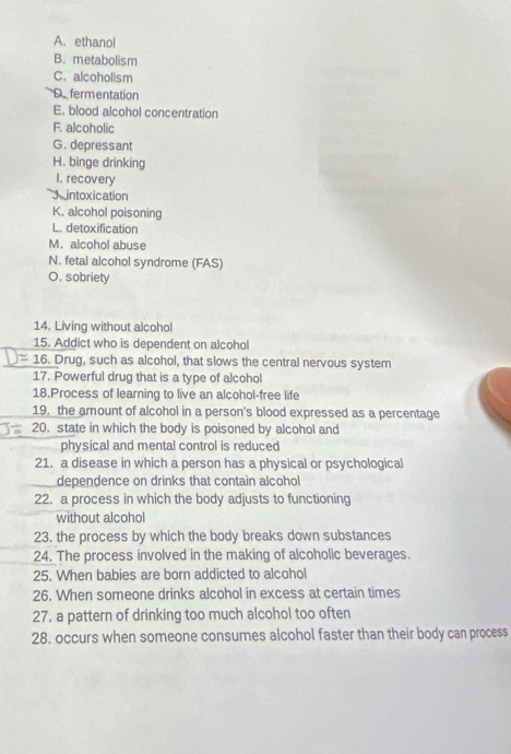 ethanol 
B. metabolism 
C.alcoholism 
Defermentation 
E. blood alcohol concentration 
F. alcoholic 
G. depressant 
H. binge drinking 
I. recovery 
Jo intoxication 
K. alcohol poisoning 
L. detoxification 
M. alcohol abuse 
N. fetal alcohol syndrome (FAS) 
O. sobriety 
14. Living without alcohol 
15. Addict who is dependent on alcohol 
= 16. Drug, such as alcohol, that slows the central nervous system 
17. Powerful drug that is a type of alcohol 
18.Process of learning to live an alcohol-free life 
19. the amount of alcohol in a person's blood expressed as a percentage 
20. state in which the body is poisoned by alcohol and 
physical and mental control is reduced 
21. a disease in which a person has a physical or psychological 
dependence on drinks that contain alcohol 
22. a process in which the body adjusts to functioning 
without alcohol 
23. the process by which the body breaks down substances 
24. The process involved in the making of alcoholic beverages. 
25. When babies are born addicted to alcohol 
26. When someone drinks alcohol in excess at certain times 
27. a pattern of drinking too much alcohol too often 
28. occurs when someone consumes alcohol faster than their body can process