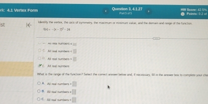 4.1 Vertex Form Question 3, 4.1.27 Part S of 5 HW Score: 42.5% Points: 0.2 of
st Identify the verlex, the axis of symmetry, the maxximum or minimum vaiue, and the domain and range of the function.
f(x)=-(x-7)^2-24
Au reas numpen s overline 
C. All neal numbors
D.All seal numbers □
E. All real numbers
What is the range off the function? Select the comect answer below and, if necessery, fill in the answer box to complete your cho
A. All read mumtens □
B. All seal numbers i □
C. All real numbén ∠ □