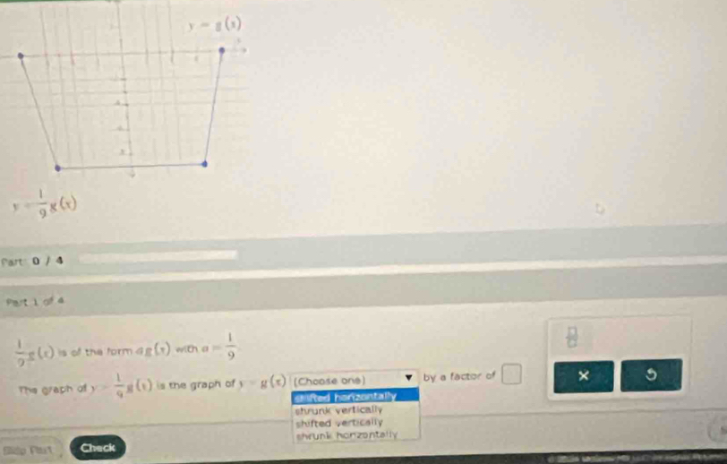 y=g(x)
y=- 1/9 g(x)
Part 0 / 4
Partiga
 1/9 g(x) is of the form ag(x) with a= 1/9   1/2 
The graph of y= 1/9 g(t) is the graph of y=g(x) (Choose one) by a factor of × 5
sifted horizontally
shrunk vertically
shifted vertically
shrunk honzantally 
Sidp Plast Chack