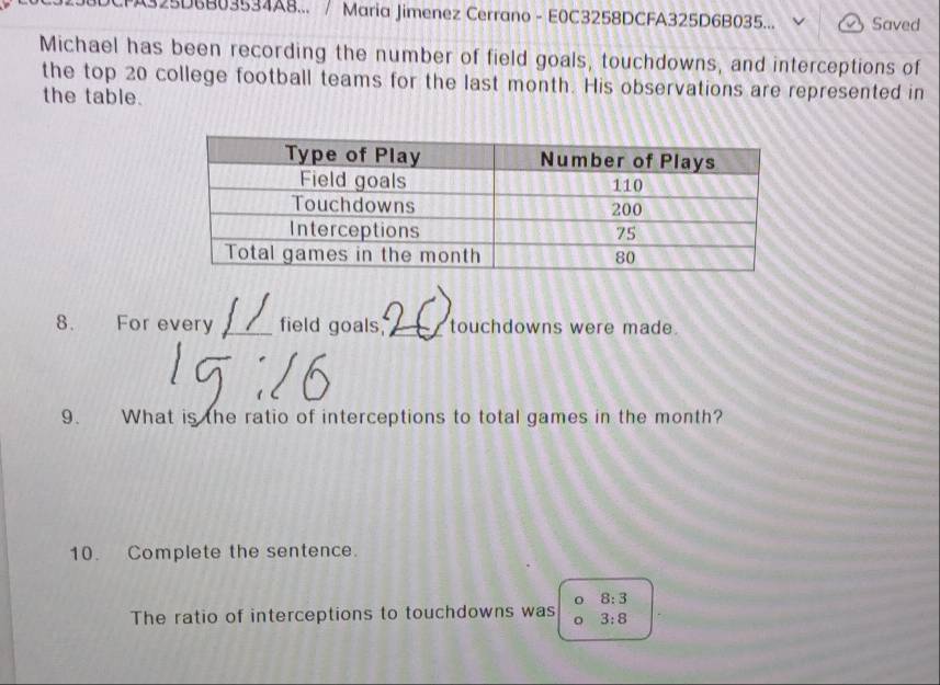 325D6B03534A8... / Maria Jimenez Cerrano - E0C3258DCFA325D6B035... Saved 
Michael has been recording the number of field goals, touchdowns, and interceptions of 
the top 20 college football teams for the last month. His observations are represented in 
the table. 
8. For every _field goals,_ touchdowns were made. 
9. What is the ratio of interceptions to total games in the month? 
10. Complete the sentence.
8:3
The ratio of interceptions to touchdowns was 。 3:8