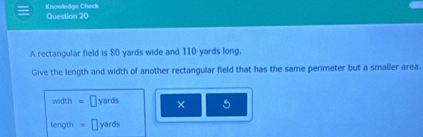 Knowledge Check 
Question 20 
A rectangular field is 80 yards wide and 110 yards long, 
Give the length and width of another rectangular field that has the same perimeter but a smaller area.
width = yards
×
length = yards