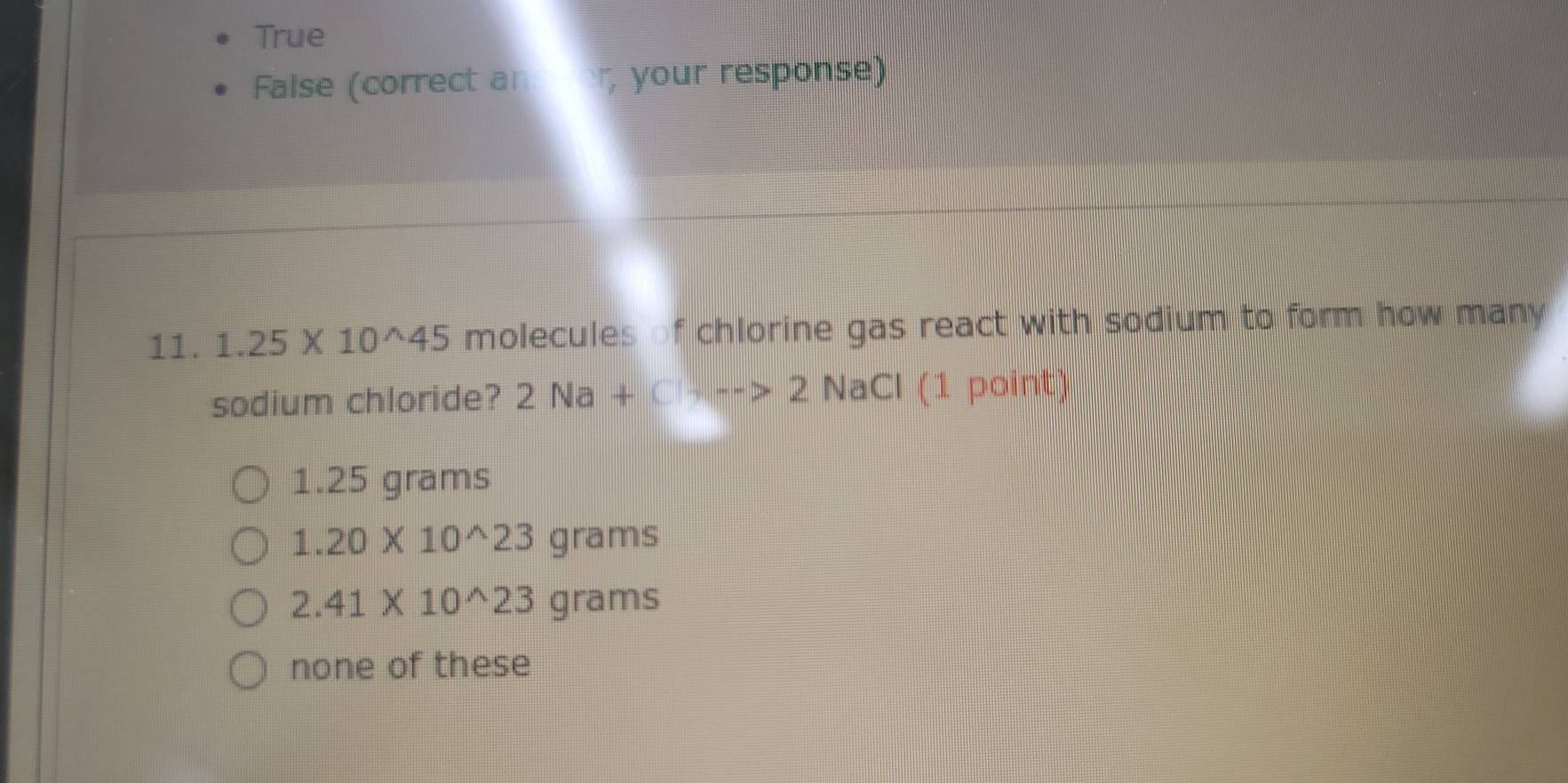 True
False (correct an , your response)
11. 1.25* 10^(wedge)45 molecules of chlorine gas react with sodium to form how many 
sodium chloride? 2Na+C+->2 NaCl (1 point)
1.25 grams
1.20* 10^(wedge)23 grams
2.41* 10^(wedge)23 grams
none of these