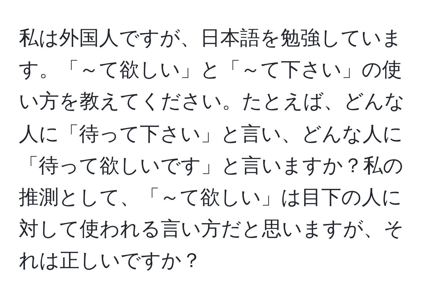 私は外国人ですが、日本語を勉強しています。「～て欲しい」と「～て下さい」の使い方を教えてください。たとえば、どんな人に「待って下さい」と言い、どんな人に「待って欲しいです」と言いますか？私の推測として、「～て欲しい」は目下の人に対して使われる言い方だと思いますが、それは正しいですか？