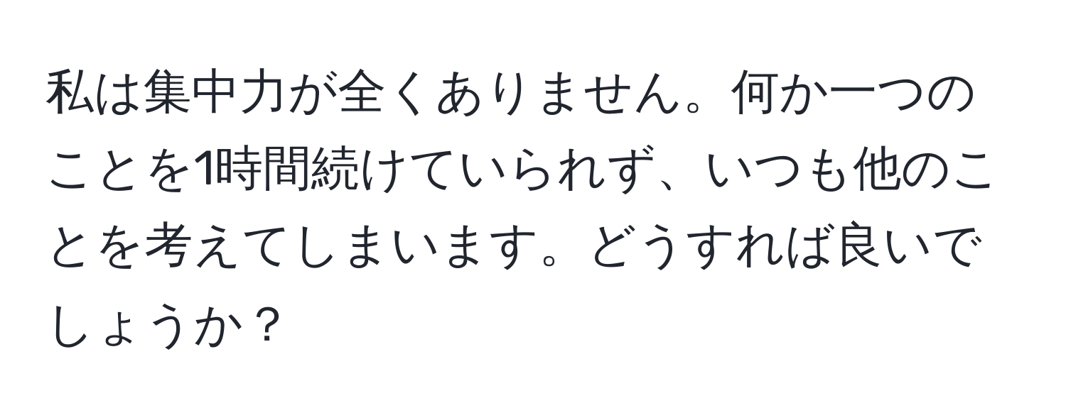 私は集中力が全くありません。何か一つのことを1時間続けていられず、いつも他のことを考えてしまいます。どうすれば良いでしょうか？