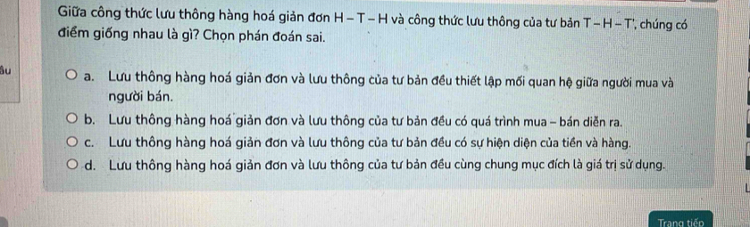 Giữa công thức lưu thông hàng hoá giản đơn H - T - H và công thức lưu thông của tư bản T- H - T', chúng có
điểm giống nhau là gì? Chọn phán đoán sai.
âu a. Lưu thông hàng hoá giản đơn và lưu thông của tư bản đều thiết lập mối quan hệ giữa người mua và
người bán.
b. Lưu thông hàng hoá giản đơn và lưu thông của tư bản đều có quá trình mua - bán diễn ra.
c. Lưu thông hàng hoá giản đơn và lưu thông của tư bản đều có sự hiện diện của tiền và hàng.
d. Lưu thông hàng hoá giản đơn và lưu thông của tư bản đều cùng chung mục đích là giá trị sử dụng.
Trang tiếp