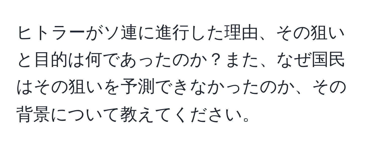 ヒトラーがソ連に進行した理由、その狙いと目的は何であったのか？また、なぜ国民はその狙いを予測できなかったのか、その背景について教えてください。