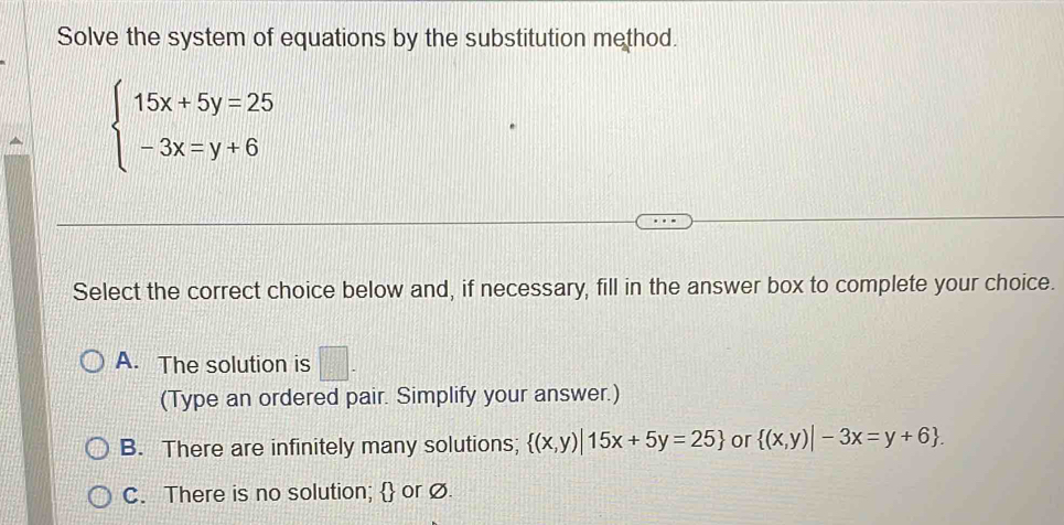 Solve the system of equations by the substitution method.
beginarrayl 15x+5y=25 -3x=y+6endarray.
Select the correct choice below and, if necessary, fill in the answer box to complete your choice.
A. The solution is □ - 
(Type an ordered pair. Simplify your answer.)
B. There are infinitely many solutions;  (x,y)|15x+5y=25 or  (x,y)|-3x=y+6.
C. There is no solution;  or Ø