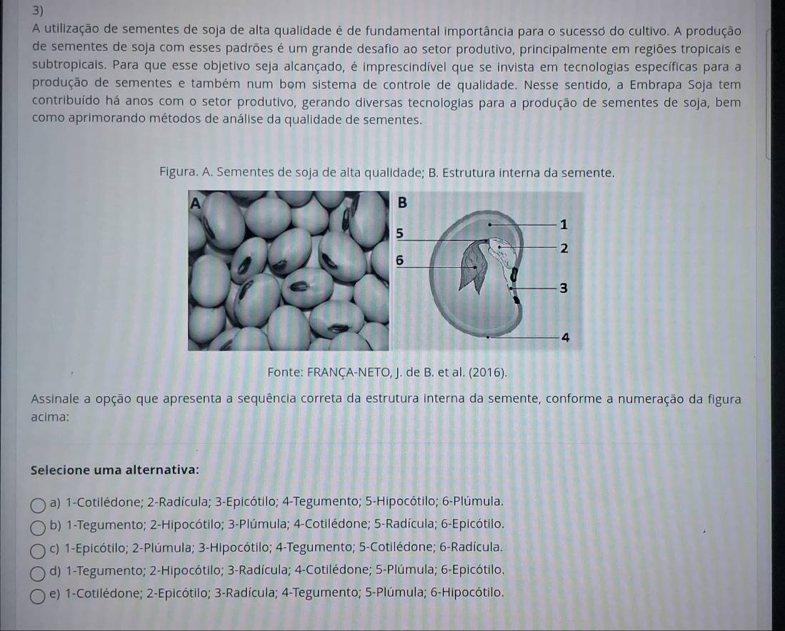 A utilização de sementes de soja de alta qualidade é de fundamental importância para o sucesso do cultivo. A produção
de sementes de soja com esses padrões é um grande desafio ao setor produtivo, principalmente em regiões tropicais e
subtropicais. Para que esse objetivo seja alcançado, é imprescindível que se invista em tecnologias específicas para a
produção de sementes e também num bom sistema de controle de qualidade. Nesse sentido, a Embrapa Soja tem
contribuído há anos com o setor produtivo, gerando diversas tecnologias para a produção de sementes de soja, bem
como aprimorando métodos de análise da qualidade de sementes.
Figura. A. Sementes de soja de alta qualidade; B. Estrutura interna da semente.
Fonte: FRANÇA-NETO, J. de B. et al. (2016).
Assinale a opção que apresenta a sequência correta da estrutura interna da semente, conforme a numeração da figura
acima:
Selecione uma alternativa:
a) 1-Cotilédone; 2-Radícula; 3-Epicótilo; 4-Tegumento; 5-Hipocótilo; 6-Plúmula.
b) 1-Tegumento; 2-Hipocótilo; 3-Plúmula; 4-Cotilédone; 5-Radícula; 6-Epicótilo.
c) 1-Epicótilo; 2-Plúmula; 3-Hipocótilo; 4-Tegumento; 5-Cotilédone; 6-Radícula.
d) 1-Tegumento; 2-Hipocótilo; 3-Radícula; 4-Cotilédone; 5-Plúmula; 6-Epicótilo.
e) 1-Cotilédone; 2-Epicótilo; 3-Radícula; 4-Tegumento; 5-Plúmula; 6-Hipocótilo.