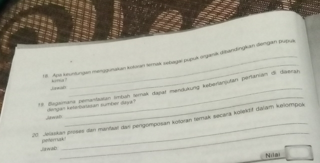 Apa keuntungan menggunakan kotoran terak sebagai pupuk organik dibandingkan dengan puput 
kimia ? 
Jawab: 
_ 
19. Bagaimana pemanfaatan limbah ternak dapat mendükung keberlanjutan pertanian di daerah 
dengan keterbatasan sumber daya? 
Jawab 
_ 
20. Jelaskan proses dan manfaat dari pengomposan kotoran ternak secara kolektif dalam kelompok 
peternak! 
Jawab: 
_ 
Nilai